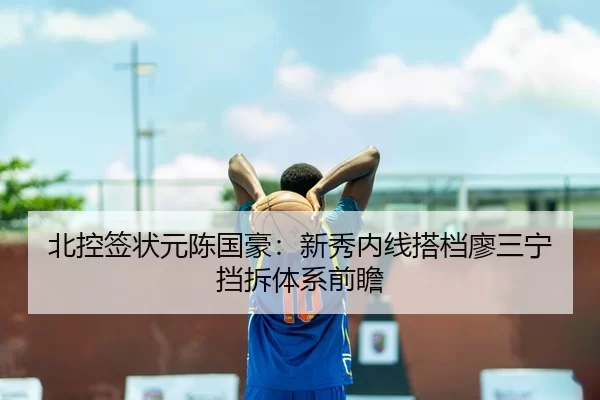 北控签状元陈国豪：新秀内线搭档廖三宁挡拆体系前瞻